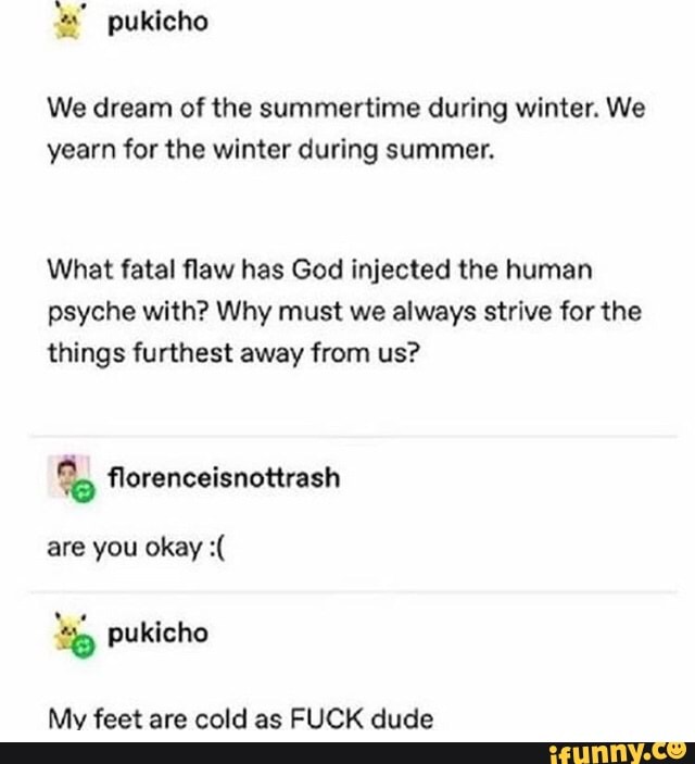 We dream of the summertime during winter. We
yearn for the winter during summer.
What fatal flaw has God injected the human
psyche with? Why must we always strive for the
things furthest away from us?
are you okay :(
Mv feet are cold as FUCK dude