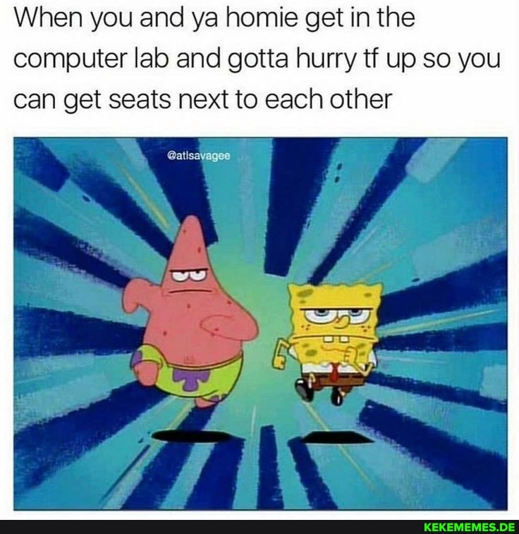 When you and ya homie get in the computer lab and gotta hurry tf up so you can get seats next to each other