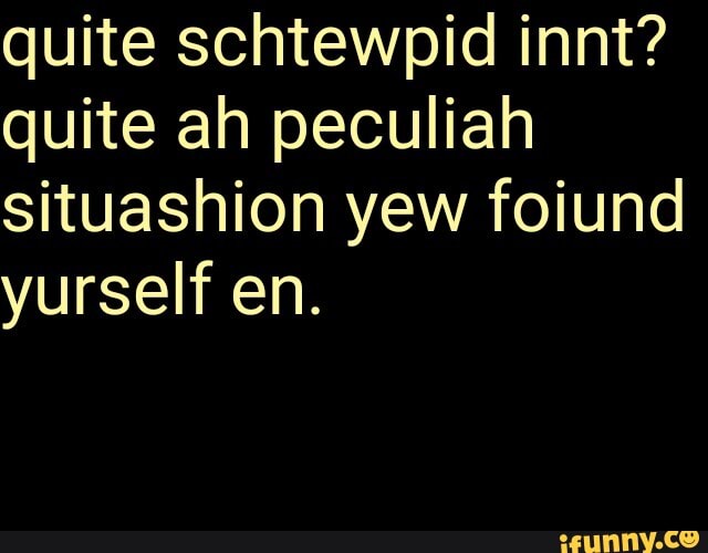 quite ah peculiah
situashion yew foiund
yurself en.