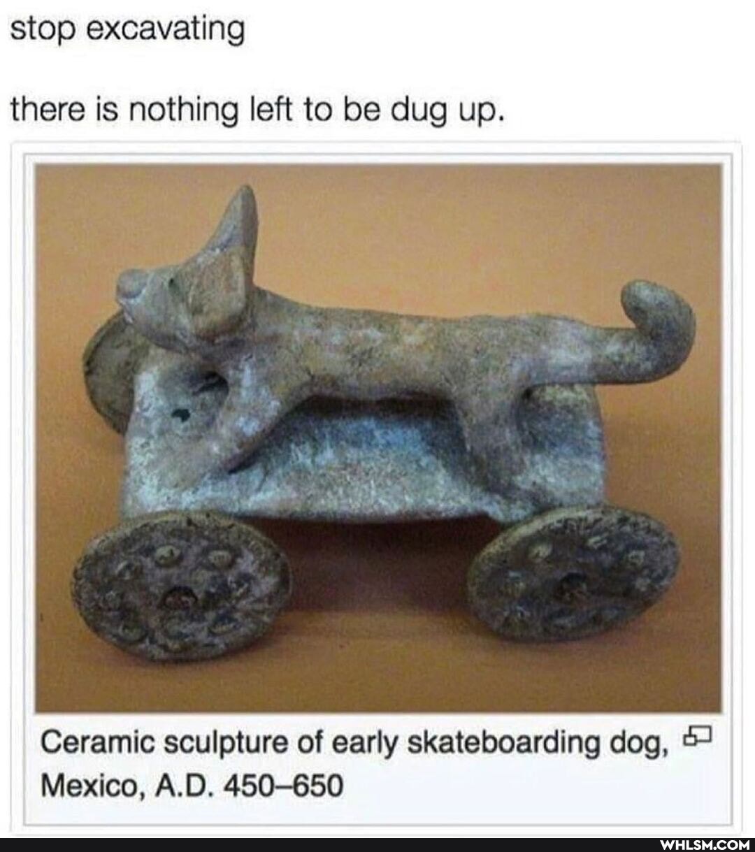 stop excavating
there is nothing left to be dug up.
Ceramic sculpture of early skateboarding dog,
Mexico, A.D. 450-650
