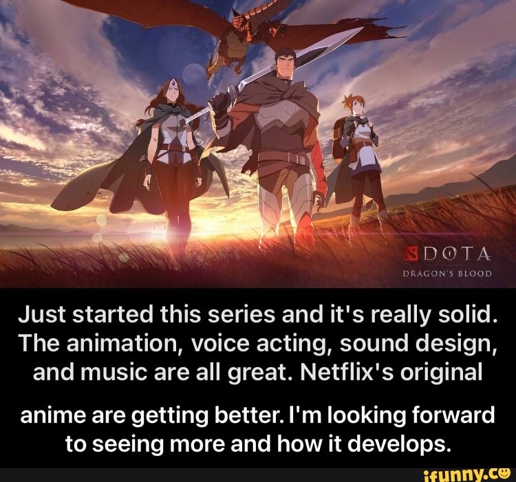 DOTA
DRAGON'S BLOOD
Just started this series and it's really solid.
The animation, voice acting, sound design, and music are all great. Netflix's original
anime are getting better. I'm looking forward to seeing more and how it develops. - anime are getting better. I'm looking forward to seeing more and how it develops.