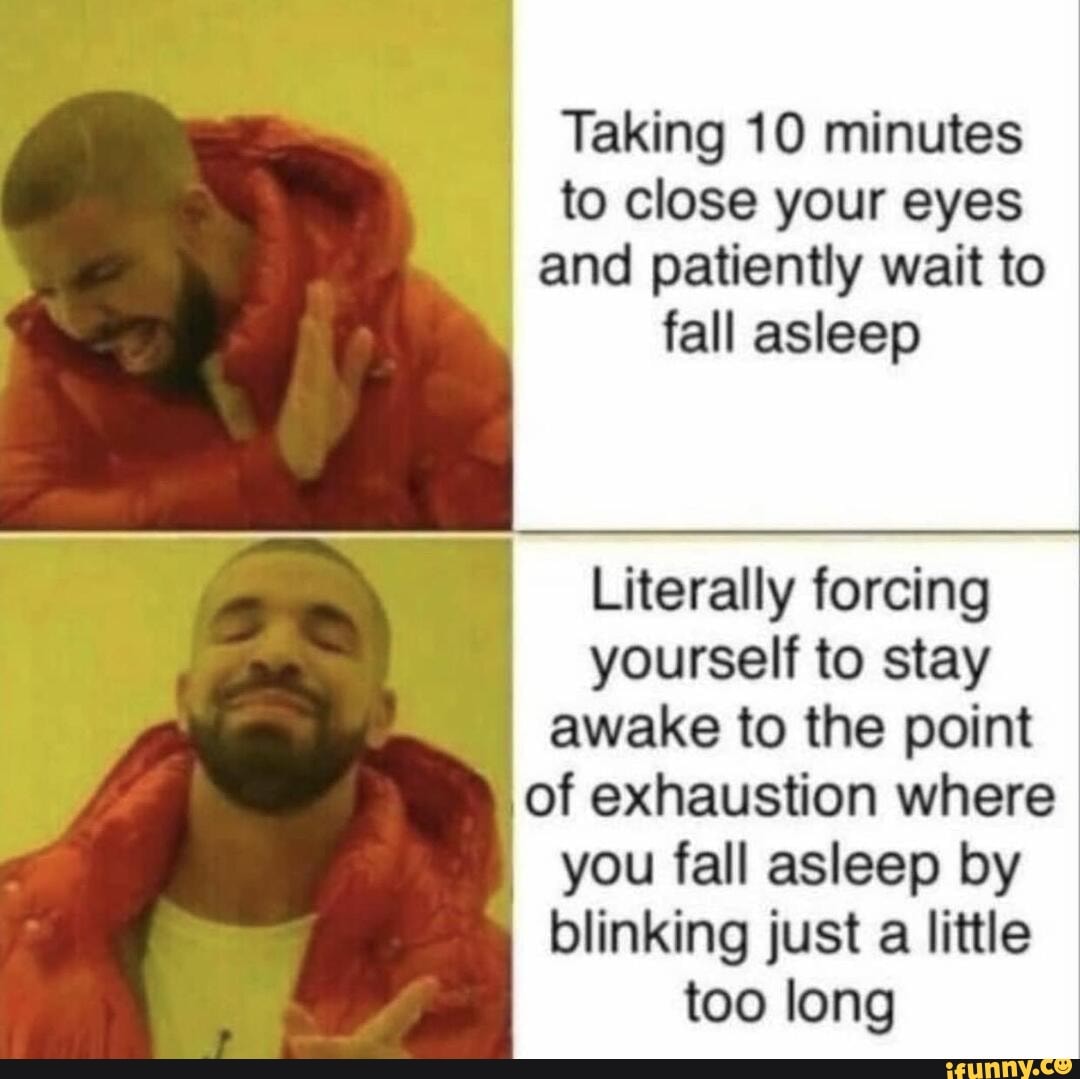 Taking 10 minutes
to close your eyes
and patiently wait to
fall asleep
Literally forcing
yourself to stay
awake to the point
I
of exhaustion where
you fall asleep by
blinking just a little
too long