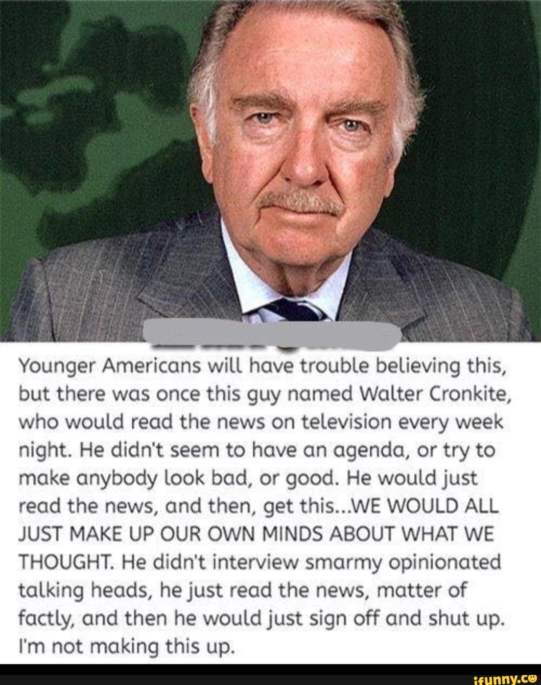 Walter Cronkite meme reading "Younger Americans wiLL have trouble believing this but there was once this guy named Walter Cronkite, who would read the news on television every week night. He didn't seem to have an agenda, or try to make anybody look bad, or good. He would just read the news, and then, get this...WE WOULD ALL JUST MAKE UP OUR OWN MINDS ABOUT WHAT WE THOUGHT. He didn‘t interview smarmy opinionated taLking heads, he just read the news, matter of factly, and then he would just sign off ond shut up. I'm not making this up. _"