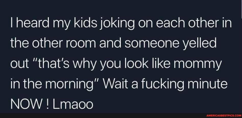 I heard my kids joking on each other in the other room and someone yelled out "that's why you look like mommy in the morning" Wait a fucking minute
NOW ! Lmaoo