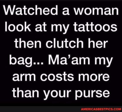 Watched a woman look at my tattoos then clutch her bag... Ma'am my arm costs more than your purse