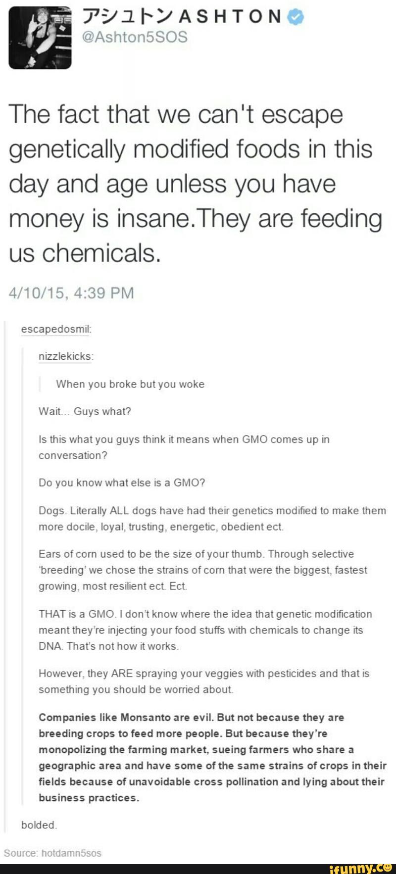 The fact that we can't escape
genetically modified foods in this
day and age unless you have
money is insane.They are feeding
us Chemicals.
4/10/15. 4:39 PM
escapedosmll
nlzzleklcks
When you broke butyou woke
Guys
Is ms whalyou guys think It means when GMO comes up In
conversauon7
Do you know whatetse is a GMO?
more docule. loyal. trusting, energetic. obedientect
Ears ofcorn used to be me sue ofyourthumb Through selecnve
“breeding“ we chose the strains ofcorn that were the biggest fastest
growsng. most reSIhem ect Ect
THAT is a GMO Idon‘t know where the idea then genetic modification
meant they're Injecung yourfood stuffs with Chemicals to change rts
DNA That’s not how it works
However they ARE spraying your veggies wnh pesuades and that is
something you should be worned about
Companies like Monsanto are evil. But not because they are
breeding crops lo feed more people. But because they’re
monopolizing the farming market. sueing farmers who share a
geographic area and have some of the same strains of crops in their
fields because ol unavoidable cross pollinafion and lying about their
