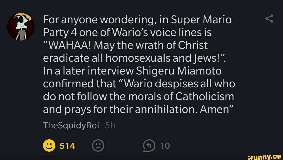 For anyone wondering, in Super Mario
Party 4 one of Wario's voice lines is
"WAHAA! May the wrath of Christ eradicate all homosexuals and Jews!
Ina later interview Shigeru Miamoto confirmed that "Wario despises all who do not follow the morals of Catholicism and prays for their annihilation. Amen"
TheSquidyBoi
514