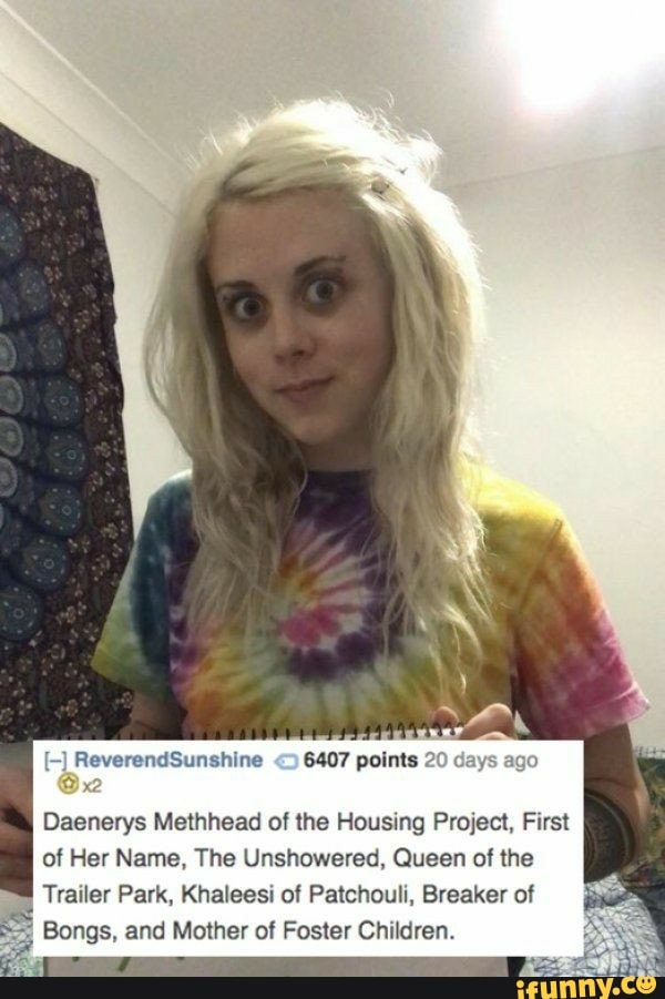 ReverendSunshine 6407 points 20
Daenerys Methhead of the Housing Project, First
of Her Name, The Unshowered, Queen of the
Trailer Park, Khaleesi of Patchouli, Breaker of
Bongs, and Mother of Foster Children.