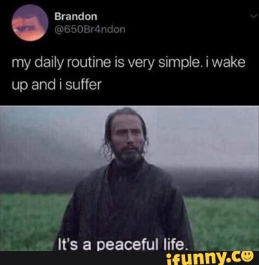 my daily routine is very simple. i wake up and i suffer
It's a peaceful life.