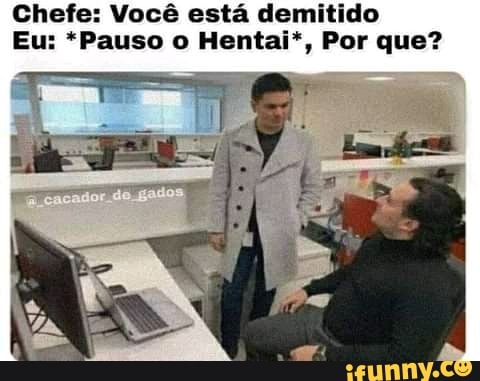 Chefe: Você está demitido
Eu: *Pauso o Hentai*, Por que?