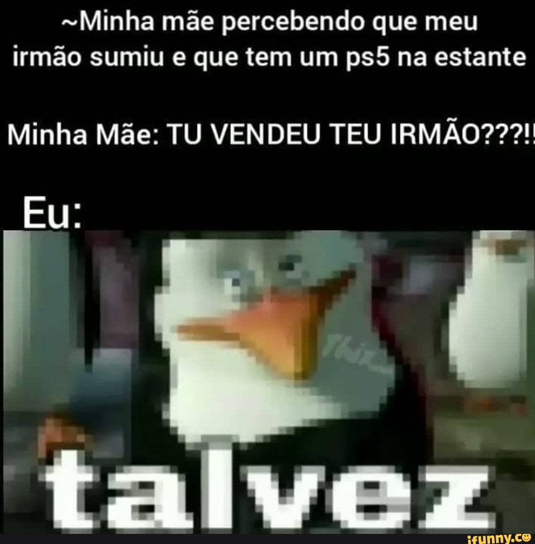 Minha mãe percebendo que meu irmão sumiu e que tem um na estante
Minha Mãe: TU VENDEU TEU IRMÃO???!
Eu: