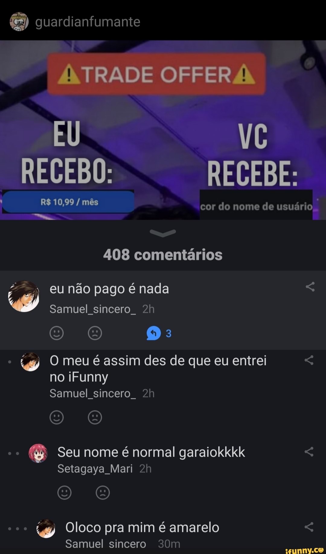 são,
guardianfumante
EU VC RECEBO: RECEBE:
R$ 10,99 / mês
cor do nome de usuário
408 comentários
) eu não pago é nada
Samuel sincero
O O O:
O meu é assim des de que eu entrei < no iFunny
Samuel sincero
O O
Seu nome é normal garaiokkkk
Setagaya Mari
O O
Oloco pra mim é amarelo <
Samuel sincero 320m