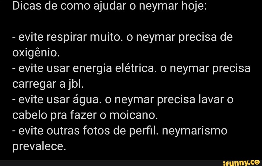 Dicas de como ajudar o neymar hoje:
- evite respirar muito. o neymar precisa de oxigênio.
- evite usar energia elétrica. o neymar precisa carregar a jbl.
- evite usar água. o neymar precisa lavar o cabelo pra fazer o moicano.
- evite outras fotos de perfil. neymarismo prevalece.