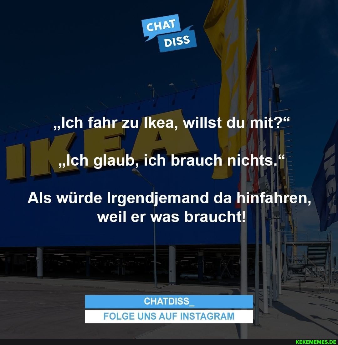 cHAT
"Ich fahr zu Ikea, willst du mit?"
"Ich glaub, ich brauch nichts."
Als würde Irgendjemand da hinfahren, weil er was braucht!
CHATDISS_
FOLGE UNS AUF INSTAGRAM