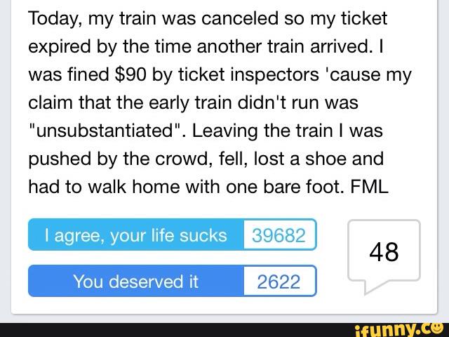 Today, my train was canceled so my ticket
expired by the time another train arrived. I
was fined $90 by ticket inspectors ‘cause my
claim that the early train didn't run was
"unsubstantiated". Leaving the train 1 was
pushed by the crowd, fell, lost a shoe and
had to walk home with one bare foot. FML
I agree, your life sucks 39682
You deserved it 2622