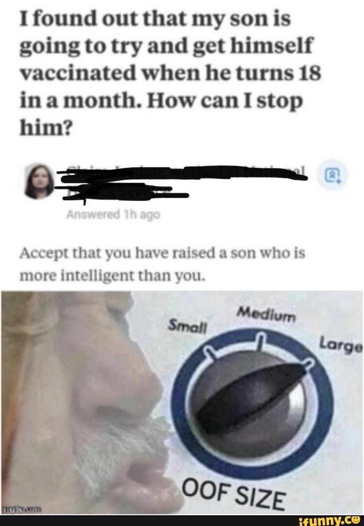 I found out that my son is
going to try and get himself
vaccinated when he turns 18
in a month. How can I stop
him?
Accept that you have raised a son who is
more intelligent than you.