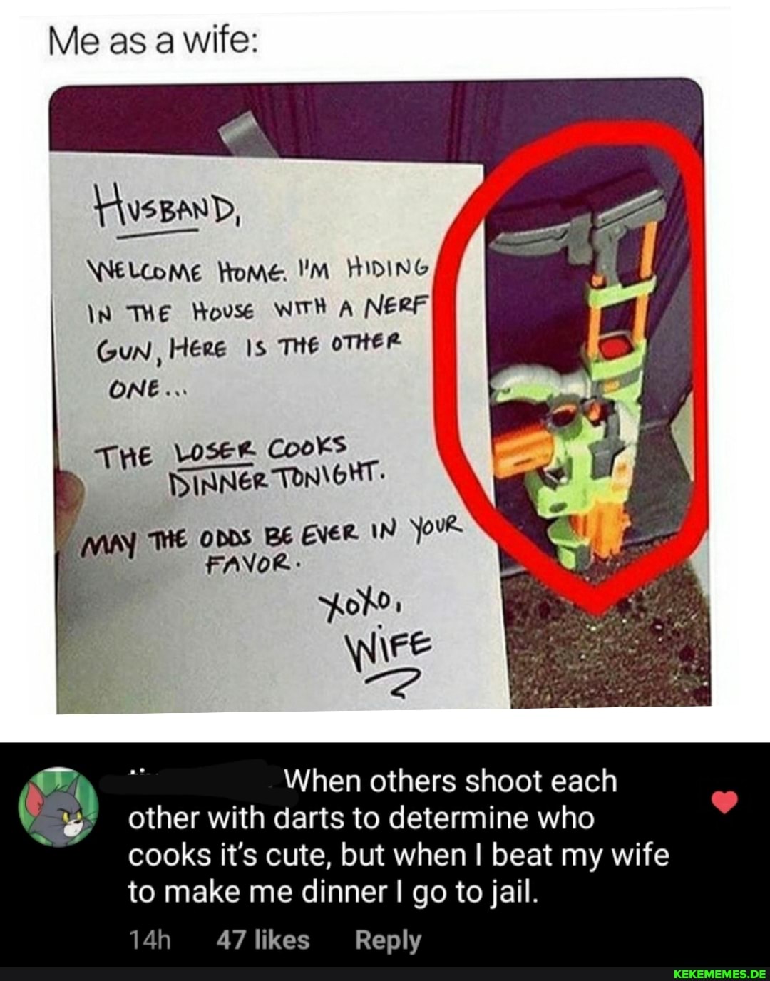 Me as a wife:
wee
WNELCoME Home. HIDING
In THE House WITH A NERF Gun, Here Is THE oTHER ONE...
THE CooKs
DINNER
HE opps BE EVER IN Yous
poro '
\FE
When others shoot each wy other with darts to determine who
cooks it's cute, but when I beat my wife to make me dinner I go to jail.
47 likes Reply