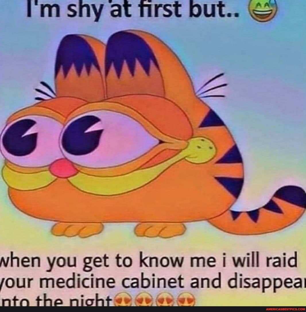 im sny at first but...
when you get to know me i will raid jour medicine cabinet and disappeai