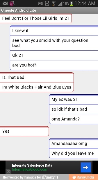 Feel Sorrt For Those Lil Girls Im 21
see what you smdid with your question
bud
are you hot?
Im White Blacks Hair And Blue Eyes
AAA
My ex was 21
so idk if that's bad
omg Amanda?
a
Amandaaaaa omg
Why did you leave me
Integrate Salesforce Data