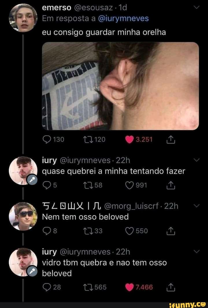 emerso Gesousaz -
II Em resposta a Qiurymneves
eu consigo guardar minha orelha
130
iury Qiurymneves - quase quebrei a minha tentando fazer
Qs t358 em
NUX Gmorg luiscrf.
Nem tem osso beloved iury Qiurymneves- vidro tbm quebra e nao tem osso beloved
28
