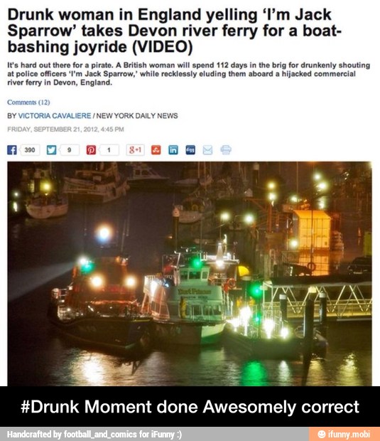 Drunk woman in England yelling 'I'm Jack
Sparrow' takes Devon river ferry for a boat-
bashing joyride (VIDEO)
It's hard out there for a pirat. A British woman will spend 112 days in the brig for drunkenly shouting
at police officers I'm Jack Sparrow,' while recklessly eluding them aboard a hijacked commercial
river ferry in Devon, England.
#Drunk Moment done Awesomely correct - #Drunk Moment done Awesomely correct
