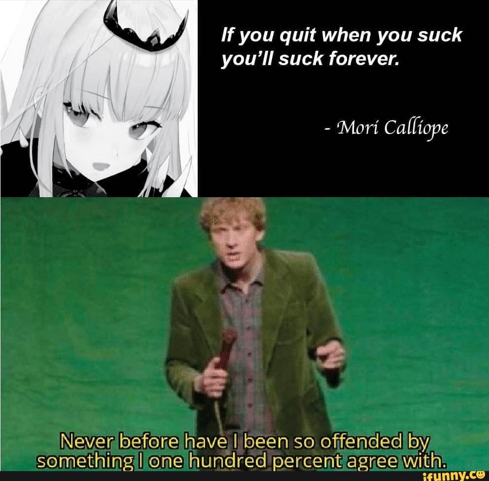 If you quit when you suck you'll suck forever.
- Mori Calliope
Never before have I I been so sa offended by,
fl I RO e) coon dh