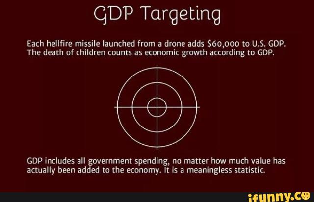 QDP Targeting
Each hellfire missile launched from a drone adds 560,000 to U.S. GDP,
The death of children counts as economic growth according to GDP.
GDP includes all government spending, no matter how much value has
actually been added m lhe economy. II is a meaningless statistic.