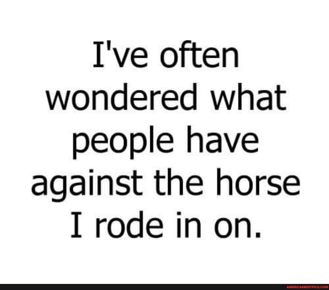 I've often wondered what people have against the horse I rode in on ...