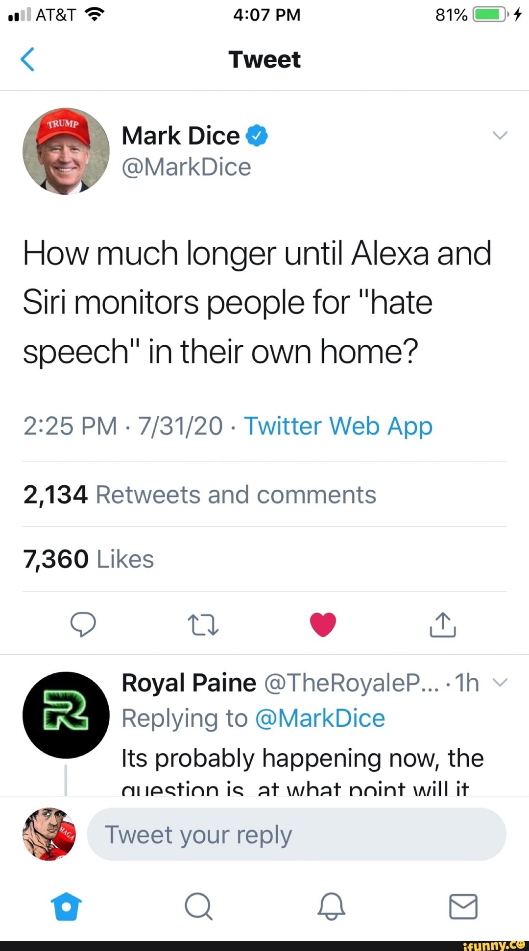How much longer until Alexa and
Siri monitors people for "hate
speech" in their own home?
2:25 PM
Twitter Web App
2,134 Retweets and comments
7,360 Likes
Royal Paine @TheRoyaleP... Replying to @MarkDice
Its probably happening now, the
anection is at what noint will it
pes Tweet your reply