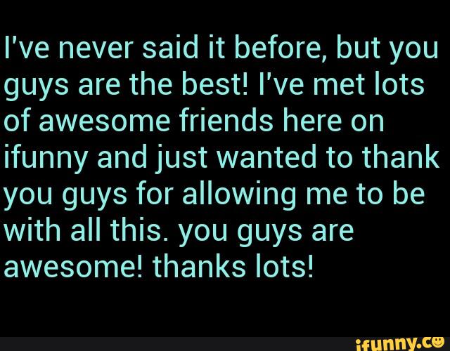 I've never said it before, but you
guys are the best! I've met lots
of awesome friends here on
ifunny and just wanted to thank
you guys for allowing me to be
with all this. you guys are
awesome! thanks lots!