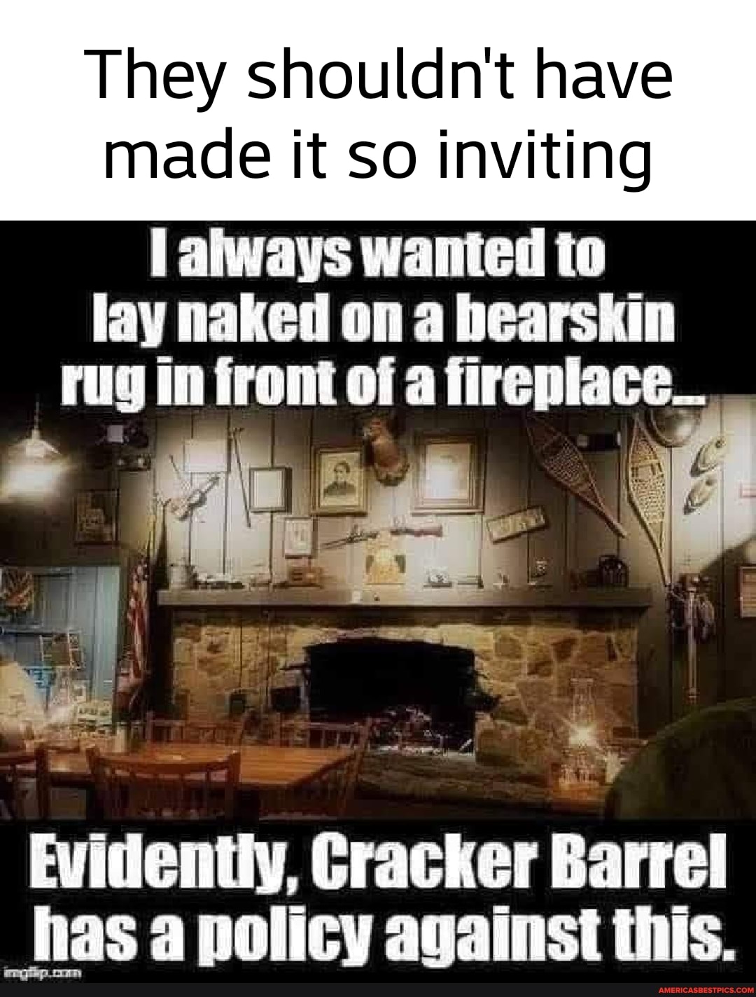 They shouldn't have
made it so inviting
always wanted to lay naked on a bearskin rug in front of a fireplace_
Evidentiy, Cracker B barre
Dracker barre
= = has a policy against this.
gp oom