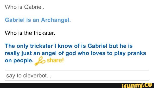 Who is Gabriel.
Gabriel is an Archangel.
Who is the trickster.
The only trickster I know of is Gabriel but he is
reallyjust an angel of god who loves to play pranks
on people.
say to cleverbot...