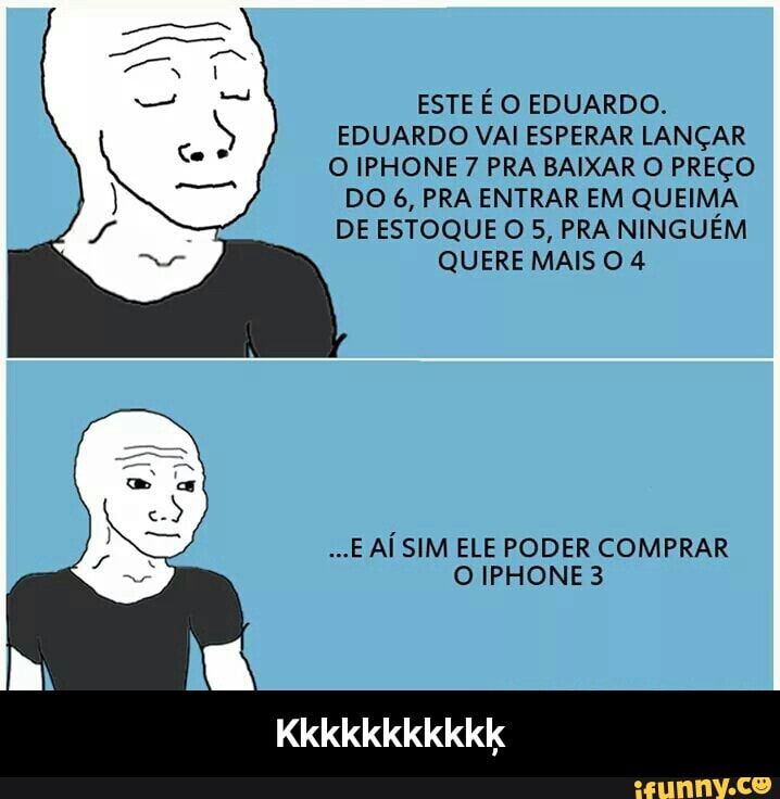 ESTE É O EDUARDO
EDUARDO VAI ESPERAR LANÇAR
O IPHONE 7 PRA BAIXAR O PREÇO
DO 6, PRA ENTRAR EM QUEIMA
DE ESTOQUE O 5, PRA NINGUÉM
QUERE MAIS O 4
...E AÍ SIM ELE PODER COMPRAR - Kkkkkkkkkkķ