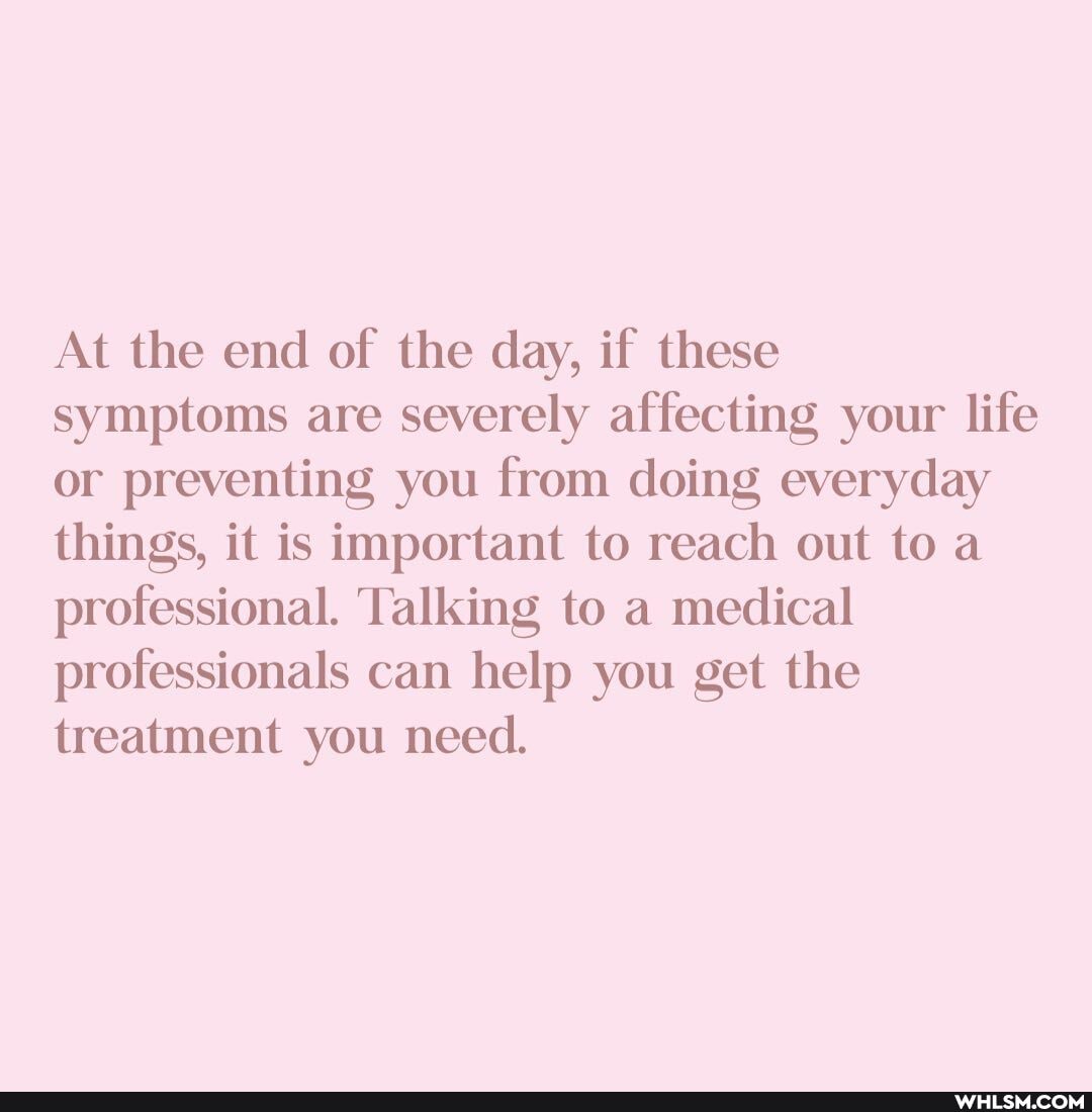 At the end of the day, if these
symptoms are severely affecting your life or preventing you from doing everyday things, it is important to reach out to a professional. Talking to a medical professionals can help you get the treatment you need.