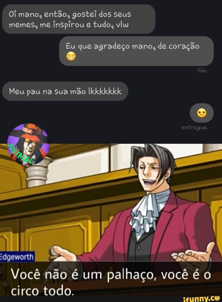 Oi mano, então, gostei dos seus memes, me inspirou tudo, vlw
Eu que agradeço mano, de coração
Meu pau na sua mão Ikkkkkkk
Você não é um palhaço, você é o circo todo.