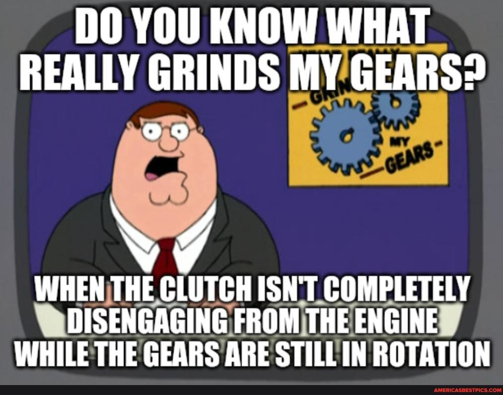 DO YOU KNOW WHAT REALLY GRINDS MY GEARS?
WHEN THE CLUTCH ISN'T COMPLETELY
DISENGAGING FROM THE ENGINE WHILE THE GEARS ARE STILL IN ROTATION