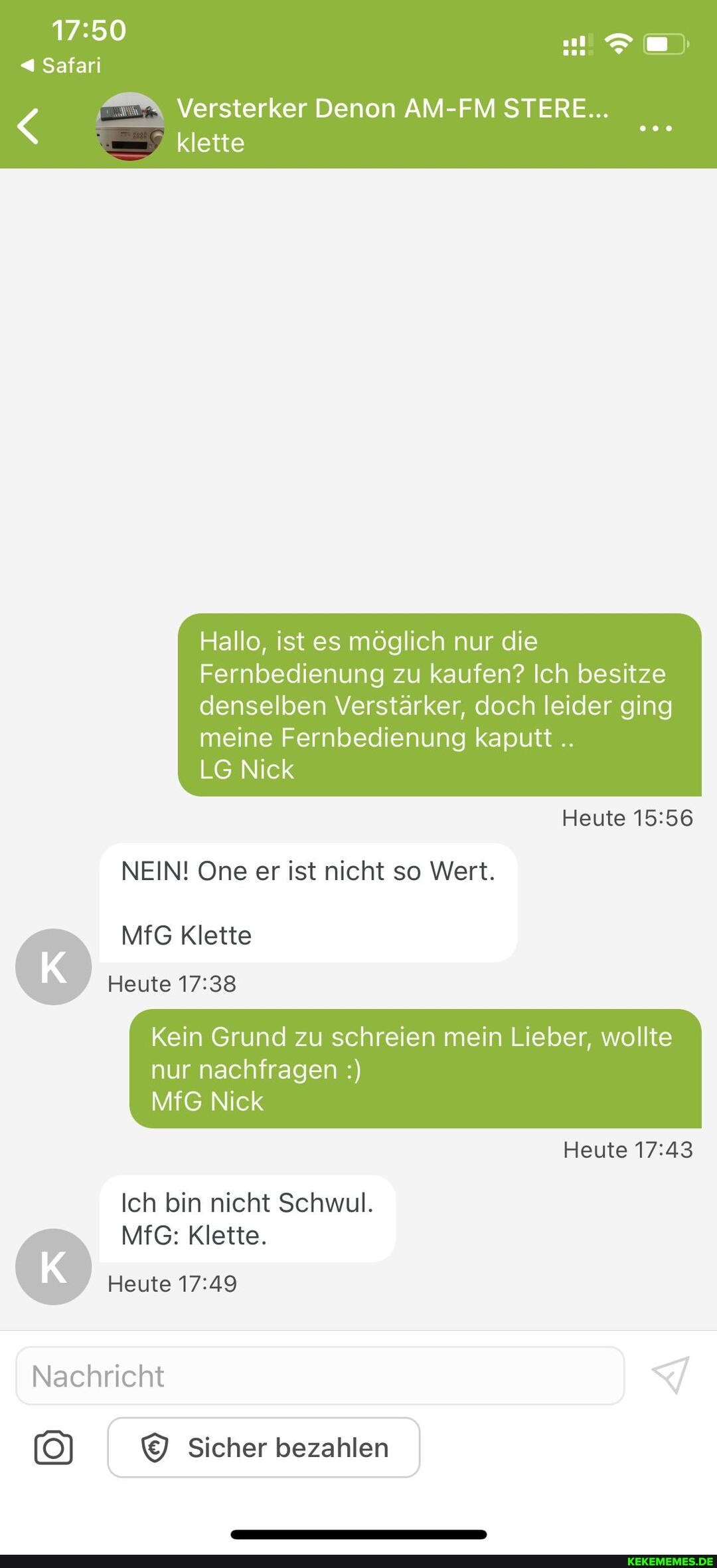 Safari
klette
Versterker Denon AM-FM STERE...
Hallo, ist es möglich nur die
Fernbedienung zu kaufen? Ich besitze
denselben Verstärker, doch leider ging meine Fernbedienung kaputt
LG Nick
Heute
NEIN! One er ist nicht so Wert.
MfG Klette
Heute
Kein Grund zu schreien mein Lieber, wollte
nur nachfragen
MfG Nick
Heute
Ich bin nicht Schwul.
MfG: Klette.
Heute
Nachricht
Sicher bezahlen