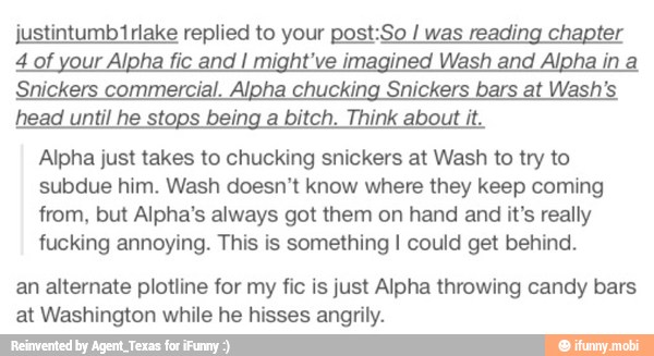 justintumb1rlake replied to your post:So was reading chapter
4 of your Alpha fic and I might've imagined Wash and Alpha in a
Snickers commercial. Alpha chucking Snickers bars at Wash's
head until he stops being a bitch. Think about it.
Alpha just takes to chucking snickers at Wash to try to
subdue him. Wash doesn't know where they keep coming
from, but Alpha's always got them on hand and it's really
fucking annoying. This is something I could get behind.
an alternate plotline for my fic is just Alpha throwing candy bars
at Washington while he hisses angrily.