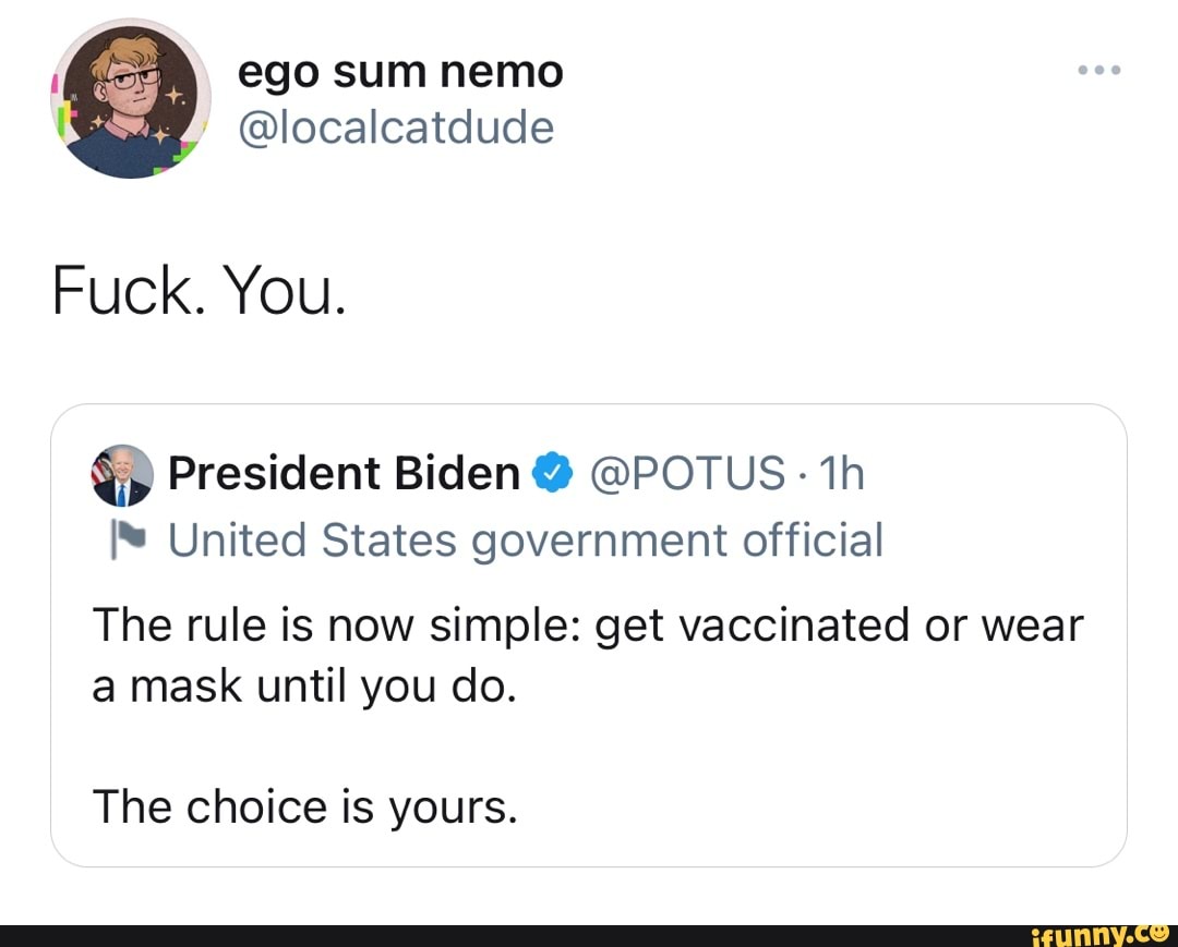 ego sum nemo
@localcatdude
Fuck. You.
@ President Biden @ @POTUS th
United States government official
The rule is now simple: get vaccinated or wear a mask until you do.
The choice is yours.