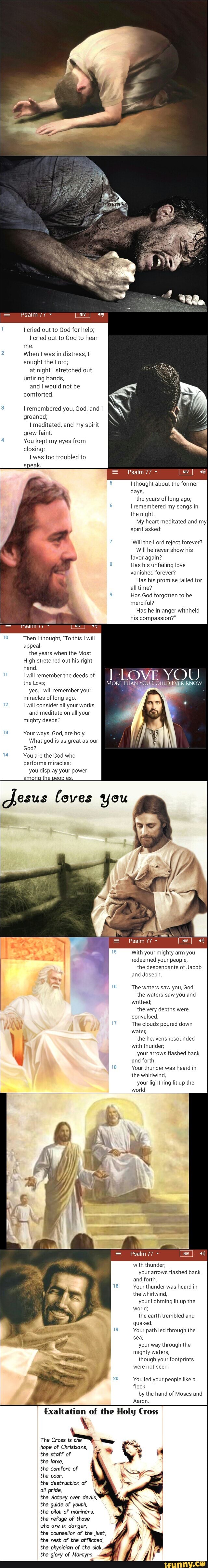 Psalm
cried out to God for help; cried out to God to hear me.
2 When I was in distress, I sought the Lord; at night I stretched out untiring hands, and I would not be comforted.
3 I remembered you, God, and I
groaned;
I meditated, and my spirit
grew faint.
You kept my eyes from closing;
was too troubled to
speak.
Psalm 77
I thought about the former days, the years of long ago; remembered my songs in the night.
My heart meditated and myI spirit asked:
"will the Lord reject forever?
Will he never show his favor again?
8 Has his unfailing love vanished forever?
Has his promise failed for all time?
Has God forgotten to be merciful?
Has he in anger withheld his compassion?"
YOU.
Then I thought, "To this I will appeal:
the years when the Most
High stretched out his right
hand.
I will remember the deeds of the Lens; MORE TH.
yes, I will remember your miracles of long ago.
12 will consider all your works and meditate on all your mighty deeds."
13 Your ways, God, are holy.
What god is as great as our
God?
4 You are the God who
performs miracles; you display your power among the peoples.
loves you
Psalm 77
With your mighty arm you redeemed your people,
the descendants of Jacob and Joseph
16 The waters saw you, God, the waters saw you and writhed; the very depths were convulsed.
The clouds poured down water, the heavens resounded with thunder; your arrows flashed back and forth.
18 Your thunder was heard in the whirlwind, your lightning lit up the world;
Psalm 77
with thunder; your arrows flashed back and forth.
18 Your thunder was heard in the whirlwind, your lightning lit up the world; the earth trembled and quaked.
19 Your path led through the sea, your way through the mighty waters, though your footprints were not seen
20 You led your people like a flock by the hand of Moses and
Aaron
Exaltation of the Holy Cross
The Cross
hope of Christians, the staff of
the lame,
the comfort of the poor,
the destruction of all pride,
the victory over devils, the guide of youth, the pilot of mariners, the refuge of those who are in danger, the counsellor of the just, the rest of the afflicted, the physician of the sick, the glory of Martyrs.