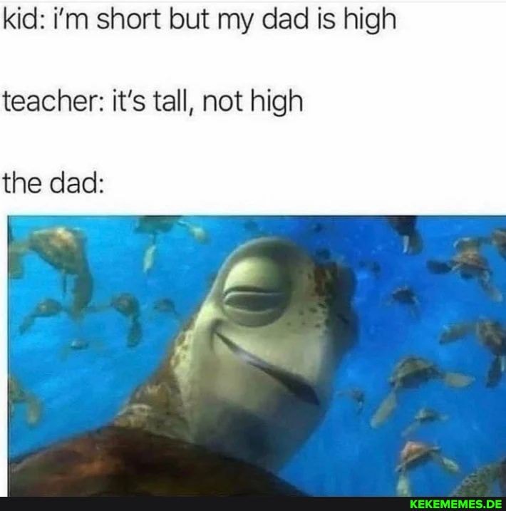 kid: i'm short but my dad is high teacher: it's tall, not high the dad: