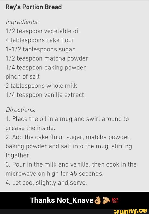 Rey's Portion Bread
1/2 teaspoon vegetable owl
171/? tablespoons sugar
7/2 teaspoon matcha powder
pmch of salx
W Place the OIL m a mug and swirl around to
grease the
2. Add the cake flour, sugar, matcha powder,
bakmg powder and salt mto the mug, stírrmg
together
& Pour m lhe mm and vamHa‘ then cook m the
4. Let cool slighuy and serve
Thanks Not_Knave & > - Thanks Not_Knave👌👏💯