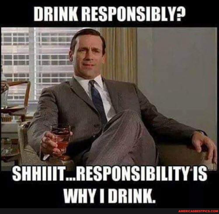 DRINK RESPONSIBLY?
SHHIIIT..RESPONSIBILITY
WHY I DRINK.