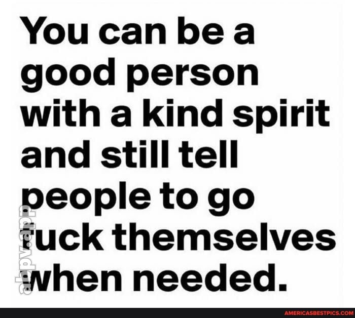 You can be a good person with a kind spirit and still tell people to go fuck themselves when needed.