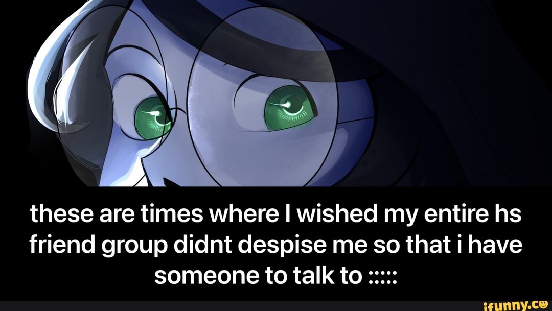 these are times where I wished my entire hs friend group didnt despise me so that i have someone to talk to - these are times where I wished my entire hs friend group didnt despise me so that i have someone to talk to :::::