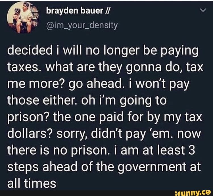 decided i will no longer be paying taxes. what are they gonna do, tax me more? go ahead. i won't pay those either. oh i'm going to prison? the one paid for by my tax dollars? sorry, didn't pay 'em. now there is no prison. i am at least 3 steps ahead of the government at
all timac