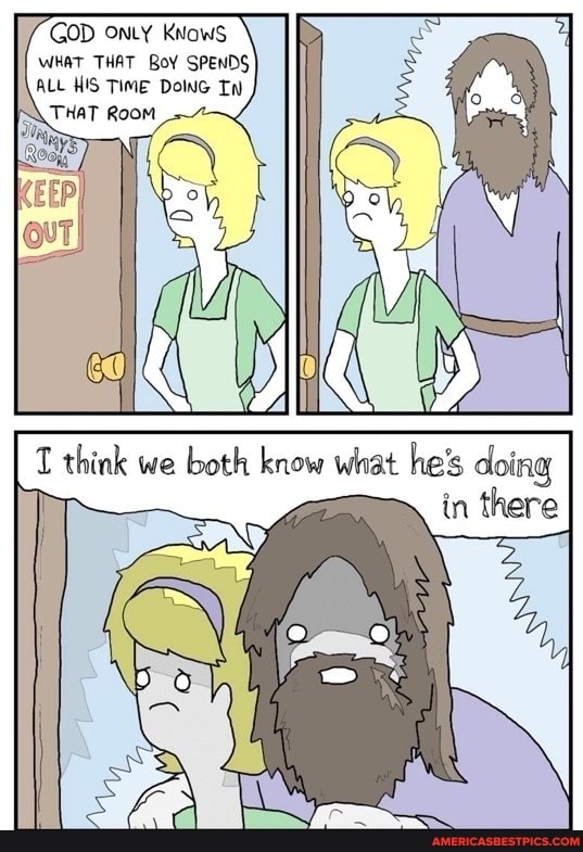 GOD ONLY KNows
WHAT THAT BoY SPENDS ALL HIS TIME DONG
think we both know what he's
tn there