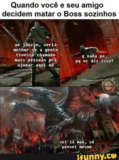 Quando você e seu amigo decidem matar o Boss sozinhos
ae jáozin, seria melhor se a gente tivesse chamado q nada po, nais pessoas pr pq vc diz isso?
ajudar aqui né
sei" man, só pensei mesno