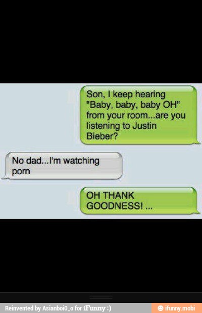 Son, I keep hearing
from your room...are you
listening to Just
Biebe:
No dad...I'm watching
"OH THANK