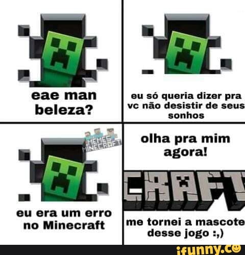 eae man beleza?
eu só queria dizer pra vc não desistir de seus sonhos
olha pra mim agora!
eu era um erro
no Minecraft me tornei a mascote
desse jogo